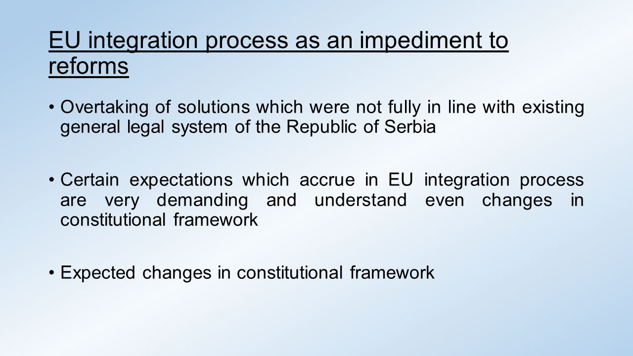 EU integration process as an impediment to reforms Overtaking of solutions which were not fully in line with existing general legal system of the Republic of Serbia Certain expectations which accrue in EU integration process are very demanding and understand even changes in constitutional framework Expected changes in constitutional framework