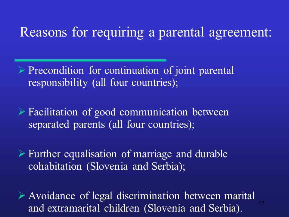 17 Reasons for requiring a parental agreement:  Precondition for continuation of joint parental responsibility (all four countries);  Facilitation of good communication between separated parents (all four countries);  Further equalisation of marriage and durable cohabitation (Slovenia and Serbia);  Avoidance of legal discrimination between marital and extramarital children (Slovenia and Serbia).