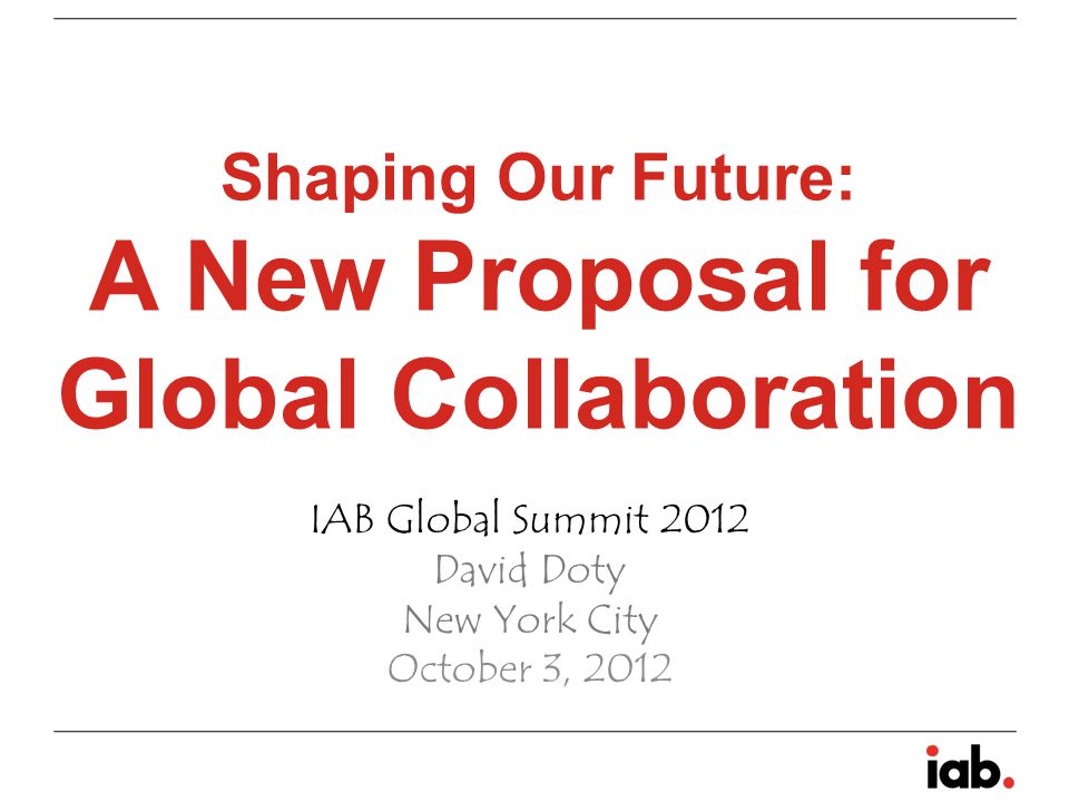 Shaping Our Future: A New Proposal for Global Collaboration IAB Global Summit 2012 David Doty New York City October 3, 2012