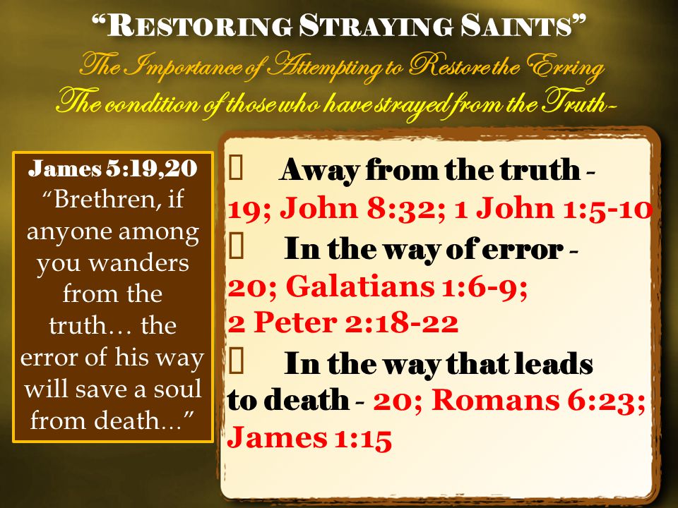 The condition of those who have strayed from the Truth- ✦ Away from the truth - 19; John 8:32; 1 John 1:5-10 ✦ In the way of error - 20; Galatians 1:6-9; 2 Peter 2:18-22 ✦ In the way that leads to death - 20; Romans 6:23; James 1:15 R ESTORING S TRAYING S AINTS The Importance of Attempting to Restore the Erring R ESTORING S TRAYING S AINTS The Importance of Attempting to Restore the Erring James 5:19,20 Brethren, if anyone among you wanders from the truth… the error of his way will save a soul from death …