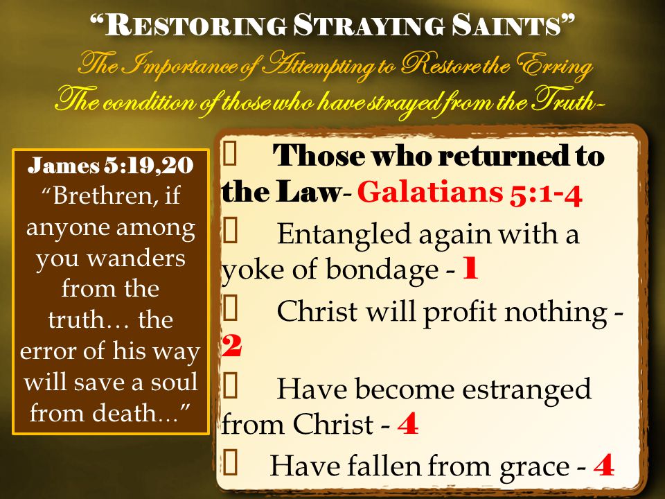 The condition of those who have strayed from the Truth- ✦ Those who returned to the Law - Galatians 5:1-4 ✦ Entangled again with a yoke of bondage - 1 ✦ Christ will profit nothing - 2 ✦ Have become estranged from Christ - 4 ✦ Have fallen from grace - 4 R ESTORING S TRAYING S AINTS The Importance of Attempting to Restore the Erring R ESTORING S TRAYING S AINTS The Importance of Attempting to Restore the Erring James 5:19,20 Brethren, if anyone among you wanders from the truth… the error of his way will save a soul from death …