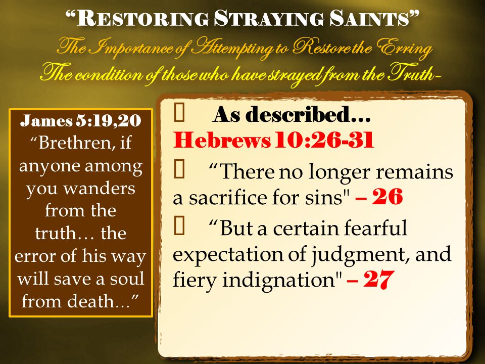 The condition of those who have strayed from the Truth- ✦ As described… Hebrews 10:26-31 ✦ There no longer remains a sacrifice for sins – 26 ✦ But a certain fearful expectation of judgment, and fiery indignation – 27 R ESTORING S TRAYING S AINTS The Importance of Attempting to Restore the Erring R ESTORING S TRAYING S AINTS The Importance of Attempting to Restore the Erring James 5:19,20 Brethren, if anyone among you wanders from the truth… the error of his way will save a soul from death …