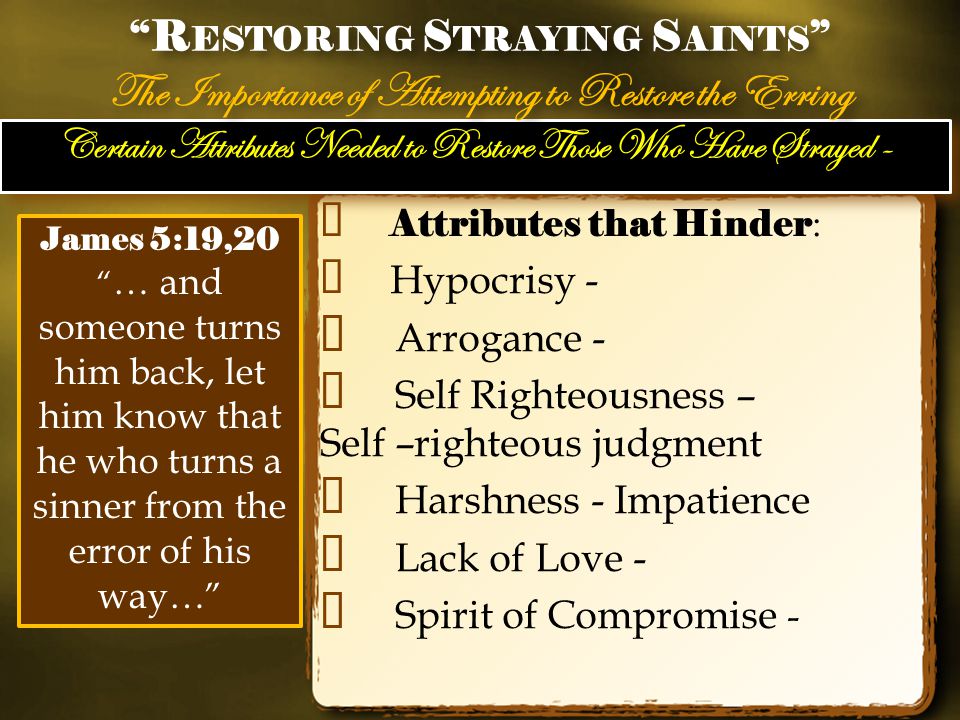 Certain Attributes Needed to Restore Those Who Have Strayed - ✦ Attributes that Hinder : ✦ Hypocrisy - ✦ Arrogance - ✦ Self Righteousness – Self –righteous judgment ✦ Harshness - Impatience ✦ Lack of Love - ✦ Spirit of Compromise - R ESTORING S TRAYING S AINTS The Importance of Attempting to Restore the Erring R ESTORING S TRAYING S AINTS The Importance of Attempting to Restore the Erring James 5:19,20 … and someone turns him back, let him know that he who turns a sinner from the error of his way…