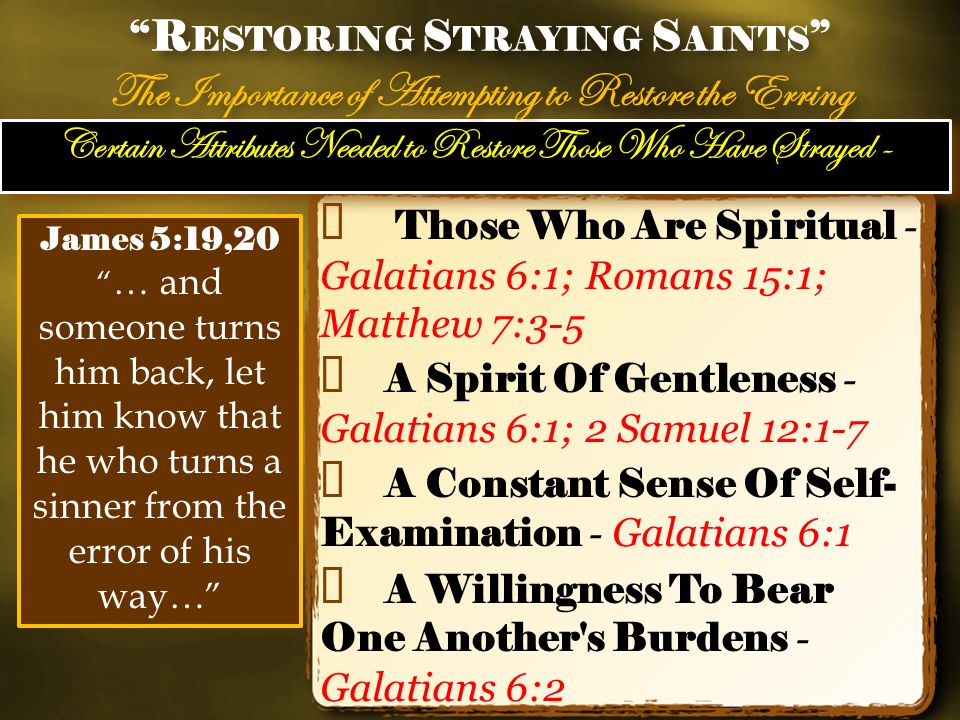 Certain Attributes Needed to Restore Those Who Have Strayed - ✦ Those Who Are Spiritual - Galatians 6:1; Romans 15:1; Matthew 7:3-5 ✦ A Spirit Of Gentleness - Galatians 6:1; 2 Samuel 12:1-7 ✦ A Constant Sense Of Self- Examination - Galatians 6:1 ✦ A Willingness To Bear One Another s Burdens - Galatians 6:2 R ESTORING S TRAYING S AINTS The Importance of Attempting to Restore the Erring R ESTORING S TRAYING S AINTS The Importance of Attempting to Restore the Erring James 5:19,20 … and someone turns him back, let him know that he who turns a sinner from the error of his way…