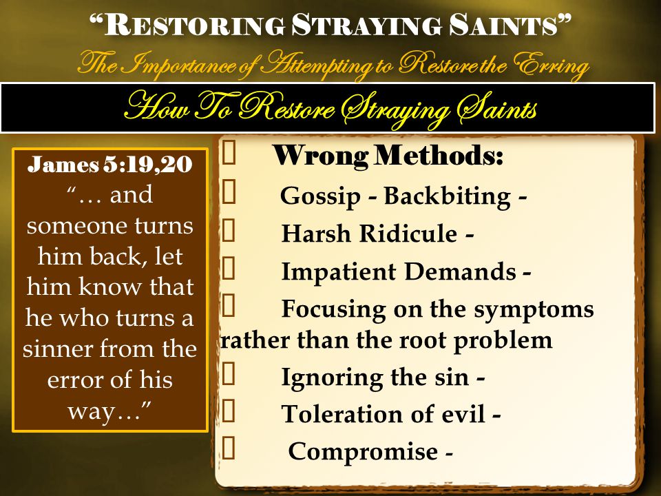 How To Restore Straying Saints ✦ Wrong Methods: ✦ Gossip - Backbiting - ✦ Harsh Ridicule - ✦ Impatient Demands - ✦ Focusing on the symptoms rather than the root problem ✦ Ignoring the sin - ✦ Toleration of evil - ✦ Compromise - R ESTORING S TRAYING S AINTS The Importance of Attempting to Restore the Erring R ESTORING S TRAYING S AINTS The Importance of Attempting to Restore the Erring James 5:19,20 … and someone turns him back, let him know that he who turns a sinner from the error of his way…