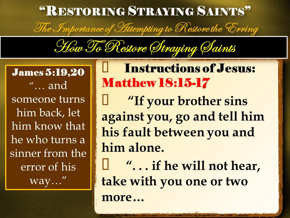 How To Restore Straying Saints ✦ Instructions of Jesus: Matthew 18:15-17 ✦ If your brother sins against you, go and tell him his fault between you and him alone.