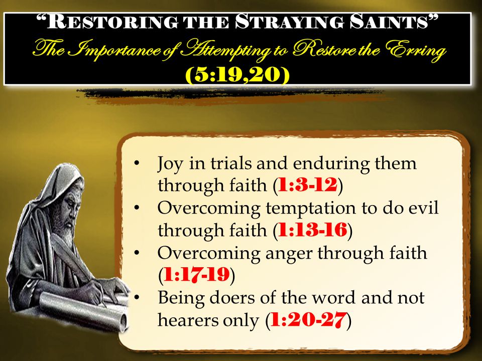 Joy in trials and enduring them through faith ( 1:3-12 ) Overcoming temptation to do evil through faith ( 1:13-16 ) Overcoming anger through faith ( 1:17-19 ) Being doers of the word and not hearers only ( 1:20-27 )