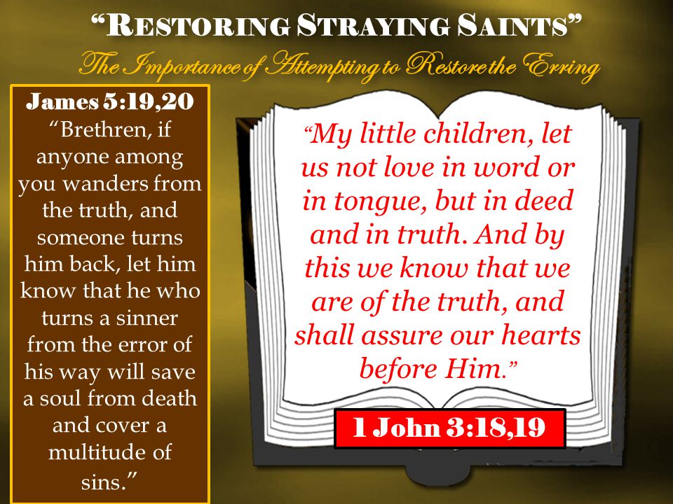 R ESTORING S TRAYING S AINTS The Importance of Attempting to Restore the Erring R ESTORING S TRAYING S AINTS The Importance of Attempting to Restore the Erring James 5:19,20 Brethren, if anyone among you wanders from the truth, and someone turns him back, let him know that he who turns a sinner from the error of his way will save a soul from death and cover a multitude of sins.