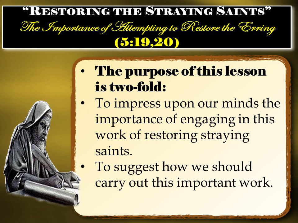 The purpose of this lesson is two-fold: To impress upon our minds the importance of engaging in this work of restoring straying saints.