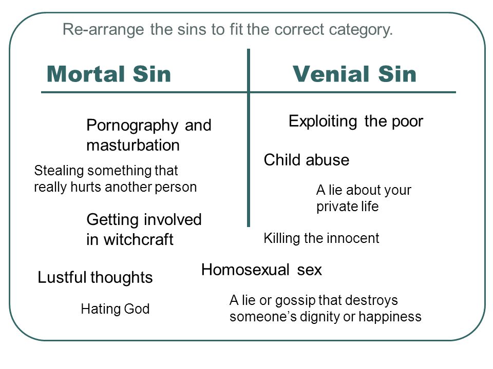 Mortal SinVenial Sin Pornography and masturbation Killing the innocent Child abuse A lie or gossip that destroys someone’s dignity or happiness Stealing something that really hurts another person Homosexual sex Exploiting the poor Getting involved in witchcraft A lie about your private life Lustful thoughts Hating God Re-arrange the sins to fit the correct category.