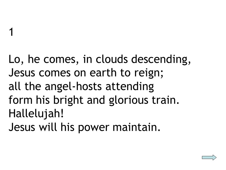 1 Lo, he comes, in clouds descending, Jesus comes on earth to reign; all the angel-hosts attending form his bright and glorious train.