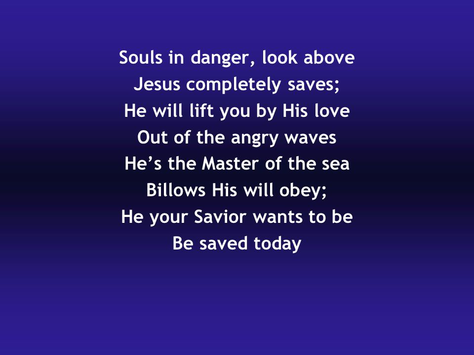 Souls in danger, look above Jesus completely saves; He will lift you by His love Out of the angry waves He’s the Master of the sea Billows His will obey; He your Savior wants to be Be saved today