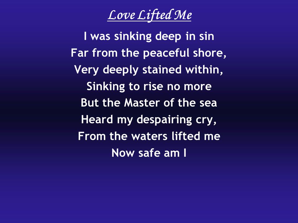 I was sinking deep in sin Far from the peaceful shore, Very deeply stained within, Sinking to rise no more But the Master of the sea Heard my despairing cry, From the waters lifted me Now safe am I Love Lifted Me