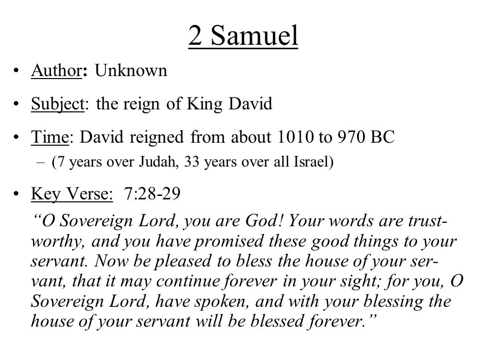 2 Samuel Author: Unknown Subject: the reign of King David Time: David reigned from about 1010 to 970 BC –(7 years over Judah, 33 years over all Israel) Key Verse: 7:28-29 O Sovereign Lord, you are God.