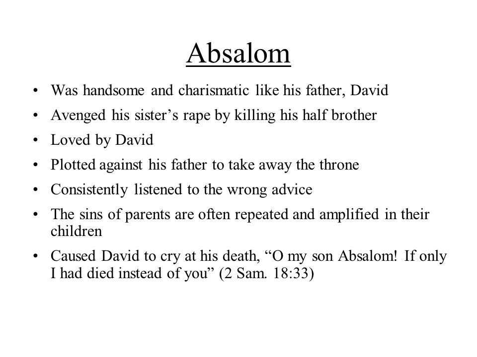 Absalom Was handsome and charismatic like his father, David Avenged his sister’s rape by killing his half brother Loved by David Plotted against his father to take away the throne Consistently listened to the wrong advice The sins of parents are often repeated and amplified in their children Caused David to cry at his death, O my son Absalom.