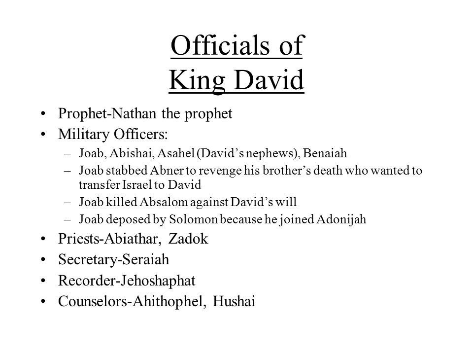 Officials of King David Prophet-Nathan the prophet Military Officers: –Joab, Abishai, Asahel (David’s nephews), Benaiah –Joab stabbed Abner to revenge his brother’s death who wanted to transfer Israel to David –Joab killed Absalom against David’s will –Joab deposed by Solomon because he joined Adonijah Priests-Abiathar, Zadok Secretary-Seraiah Recorder-Jehoshaphat Counselors-Ahithophel, Hushai