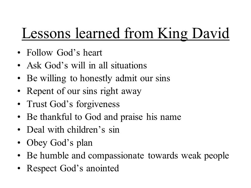 Lessons learned from King David Follow God’s heart Ask God’s will in all situations Be willing to honestly admit our sins Repent of our sins right away Trust God’s forgiveness Be thankful to God and praise his name Deal with children’s sin Obey God’s plan Be humble and compassionate towards weak people Respect God’s anointed