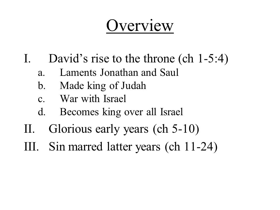Overview I.David’s rise to the throne (ch 1-5:4) a.Laments Jonathan and Saul b.Made king of Judah c.War with Israel d.Becomes king over all Israel II.Glorious early years (ch 5-10) III.Sin marred latter years (ch 11-24)