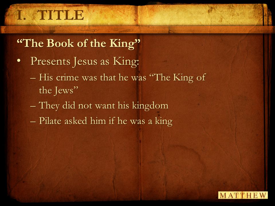 I.TITLE The Book of the King Presents Jesus as King: Presents Jesus as King: –His crime was that he was The King of the Jews –They did not want his kingdom –Pilate asked him if he was a king