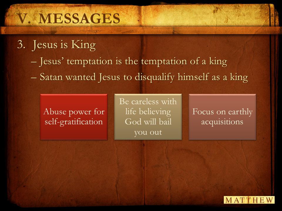 V.MESSAGES 3.Jesus is King –Jesus’ temptation is the temptation of a king –Satan wanted Jesus to disqualify himself as a king Abuse power for self-gratification Be careless with life believing God will bail you out Focus on earthly acquisitions
