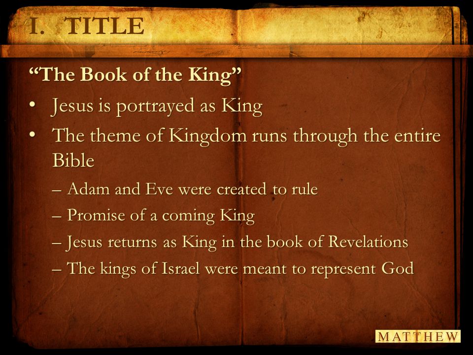 The Book of the King Jesus is portrayed as King Jesus is portrayed as King The theme of Kingdom runs through the entire Bible The theme of Kingdom runs through the entire Bible –Adam and Eve were created to rule –Promise of a coming King –Jesus returns as King in the book of Revelations –The kings of Israel were meant to represent God I.TITLE