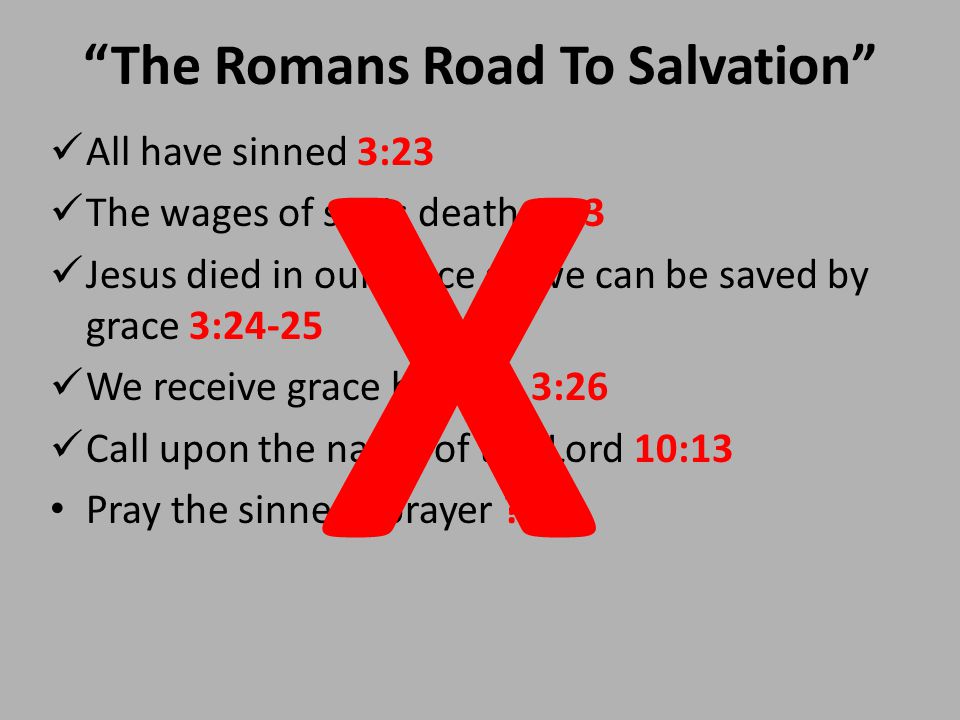 The Romans Road To Salvation All have sinned 3:23 The wages of sin is death 6:23 Jesus died in our place so we can be saved by grace 3:24-25 We receive grace by faith 3:26 Call upon the name of the Lord 10:13 Pray the sinner’s prayer .