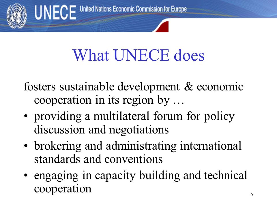 5 What UNECE does fosters sustainable development & economic cooperation in its region by … providing a multilateral forum for policy discussion and negotiations brokering and administrating international standards and conventions engaging in capacity building and technical cooperation