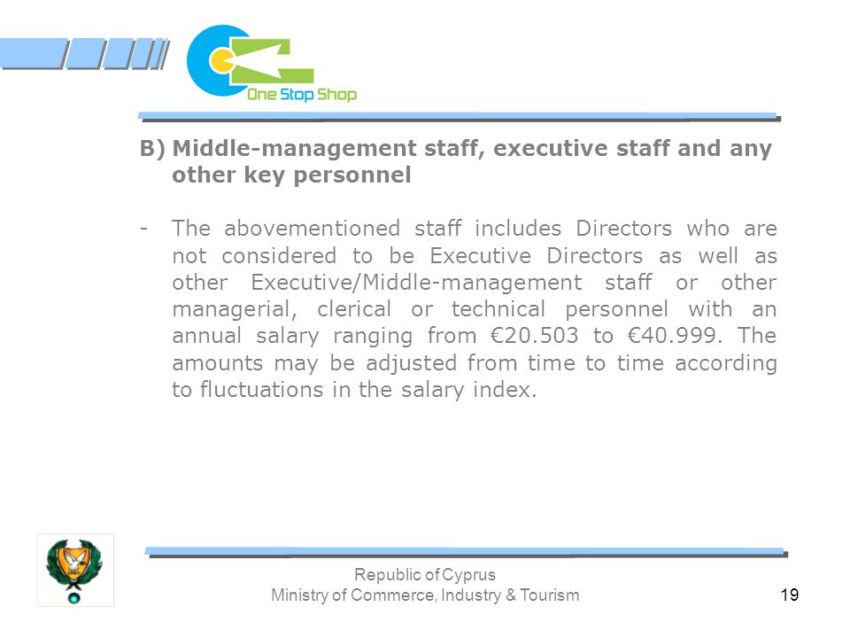 Republic of Cyprus Ministry of Commerce, Industry & Tourism 19 B)Middle-management staff, executive staff and any other key personnel -The abovementioned staff includes Directors who are not considered to be Executive Directors as well as other Executive/Middle-management staff or other managerial, clerical or technical personnel with an annual salary ranging from € to €