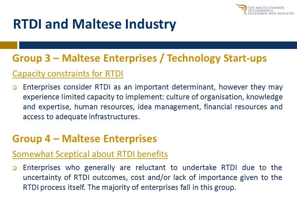 RTDI and Maltese Industry Group 3 – Maltese Enterprises / Technology Start-ups Capacity constraints for RTDI  Enterprises consider RTDI as an important determinant, however they may experience limited capacity to implement: culture of organisation, knowledge and expertise, human resources, idea management, financial resources and access to adequate infrastructures.