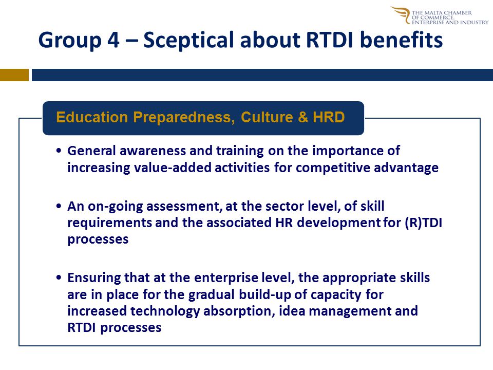 Group 4 – Sceptical about RTDI benefits General awareness and training on the importance of increasing value-added activities for competitive advantage An on-going assessment, at the sector level, of skill requirements and the associated HR development for (R)TDI processes Ensuring that at the enterprise level, the appropriate skills are in place for the gradual build-up of capacity for increased technology absorption, idea management and RTDI processes Education Preparedness, Culture & HRD