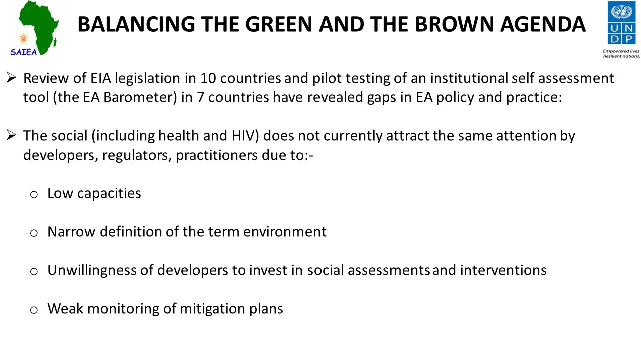 BALANCING THE GREEN AND THE BROWN AGENDA  Review of EIA legislation in 10 countries and pilot testing of an institutional self assessment tool (the EA Barometer) in 7 countries have revealed gaps in EA policy and practice:  The social (including health and HIV) does not currently attract the same attention by developers, regulators, practitioners due to:- o Low capacities o Narrow definition of the term environment o Unwillingness of developers to invest in social assessments and interventions o Weak monitoring of mitigation plans