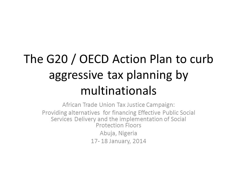 The G20 / OECD Action Plan to curb aggressive tax planning by multinationals African Trade Union Tax Justice Campaign: Providing alternatives for financing Effective Public Social Services Delivery and the implementation of Social Protection Floors Abuja, Nigeria January, 2014