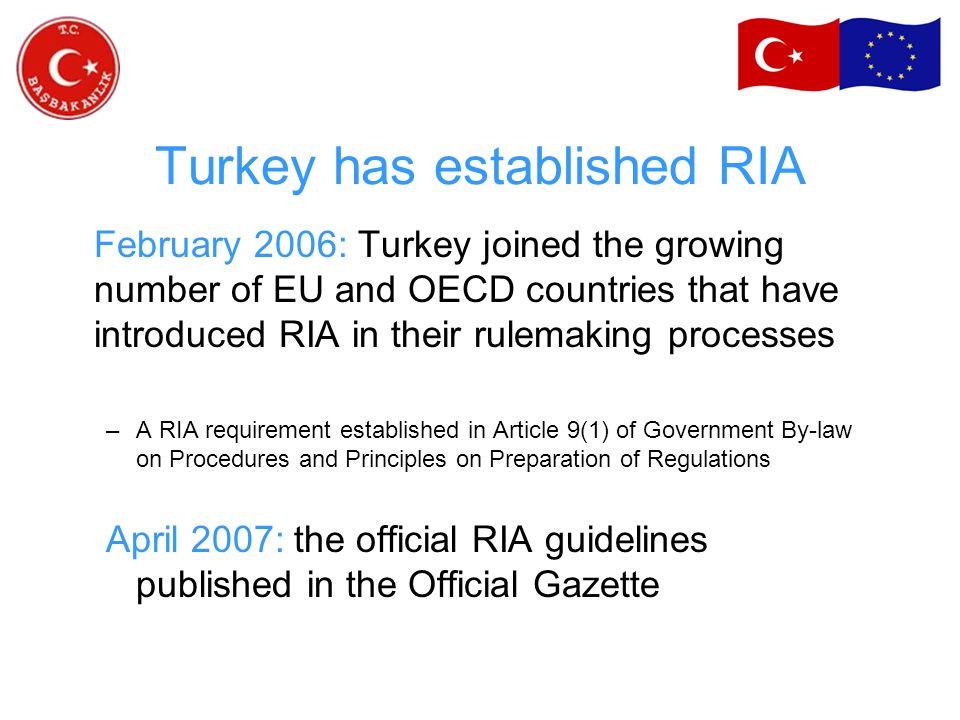 Turkey has established RIA February 2006: Turkey joined the growing number of EU and OECD countries that have introduced RIA in their rulemaking processes –A RIA requirement established in Article 9(1) of Government By-law on Procedures and Principles on Preparation of Regulations April 2007: the official RIA guidelines published in the Official Gazette