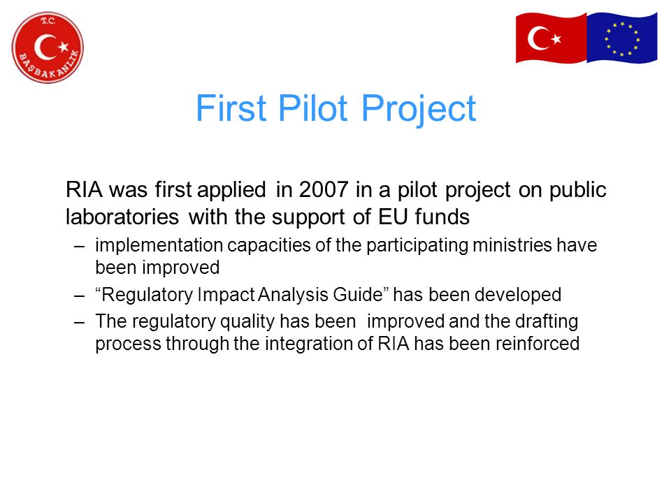 First Pilot Project RIA was first applied in 2007 in a pilot project on public laboratories with the support of EU funds –implementation capacities of the participating ministries have been improved – Regulatory Impact Analysis Guide has been developed –The regulatory quality has been improved and the drafting process through the integration of RIA has been reinforced