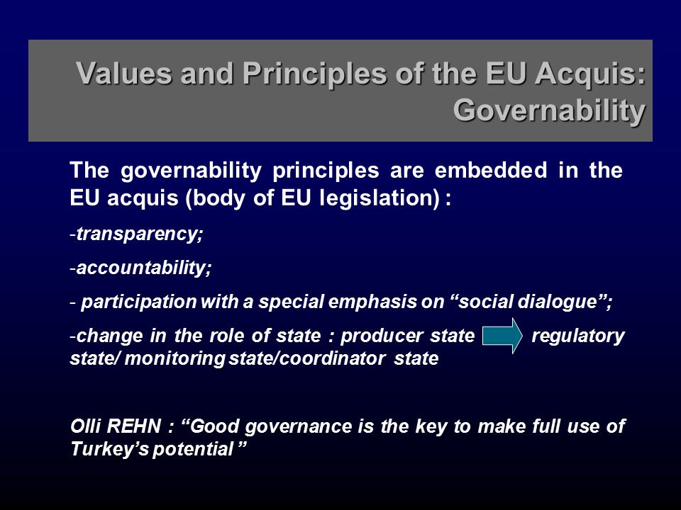 Values and Principles of the EU Acquis: Governability The governability principles are embedded in the EU acquis (body of EU legislation) : - -transparency; - -accountability; - - participation with a special emphasis on social dialogue ; - -change in the role of state : producer state regulatory state/ monitoring state/coordinator state Olli REHN : Good governance is the key to make full use of Turkey’s potential