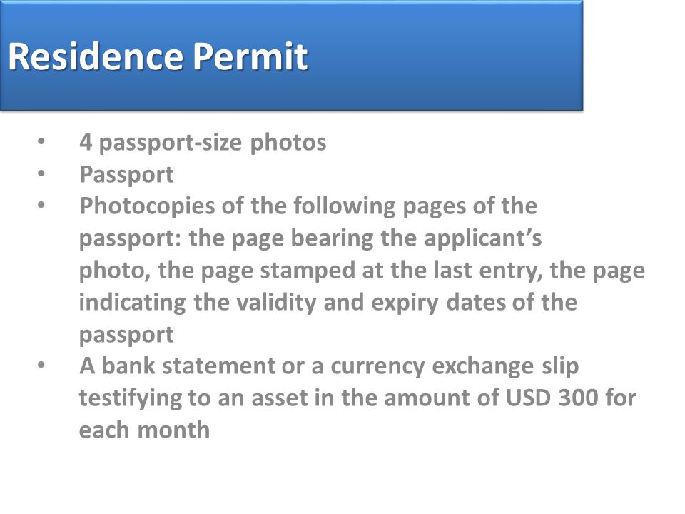 Residence Permit 4 passport-size photos Passport Photocopies of the following pages of the passport: the page bearing the applicant’s photo, the page stamped at the last entry, the page indicating the validity and expiry dates of the passport A bank statement or a currency exchange slip testifying to an asset in the amount of USD 300 for each month
