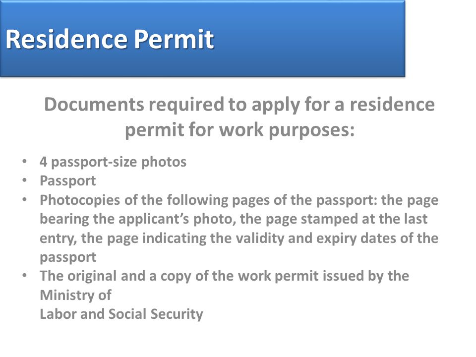 Residence Permit Documents required to apply for a residence permit for work purposes: 4 passport-size photos Passport Photocopies of the following pages of the passport: the page bearing the applicant’s photo, the page stamped at the last entry, the page indicating the validity and expiry dates of the passport The original and a copy of the work permit issued by the Ministry of Labor and Social Security