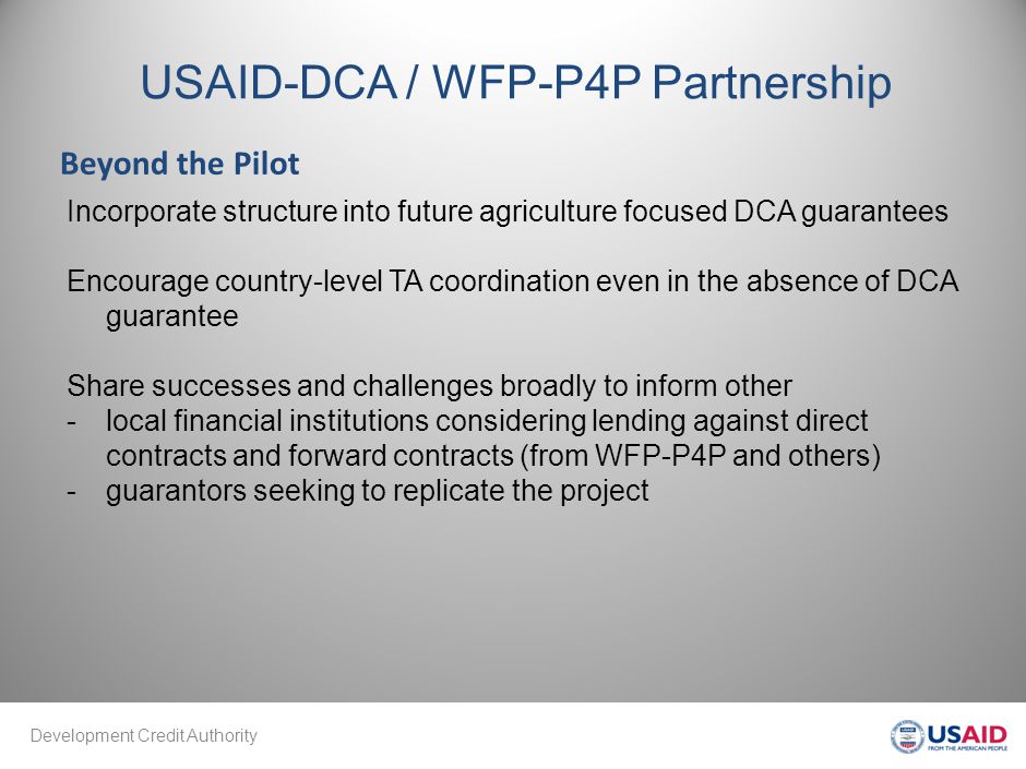 Development Credit Authority USAID-DCA / WFP-P4P Partnership Beyond the Pilot Incorporate structure into future agriculture focused DCA guarantees Encourage country-level TA coordination even in the absence of DCA guarantee Share successes and challenges broadly to inform other -local financial institutions considering lending against direct contracts and forward contracts (from WFP-P4P and others) -guarantors seeking to replicate the project