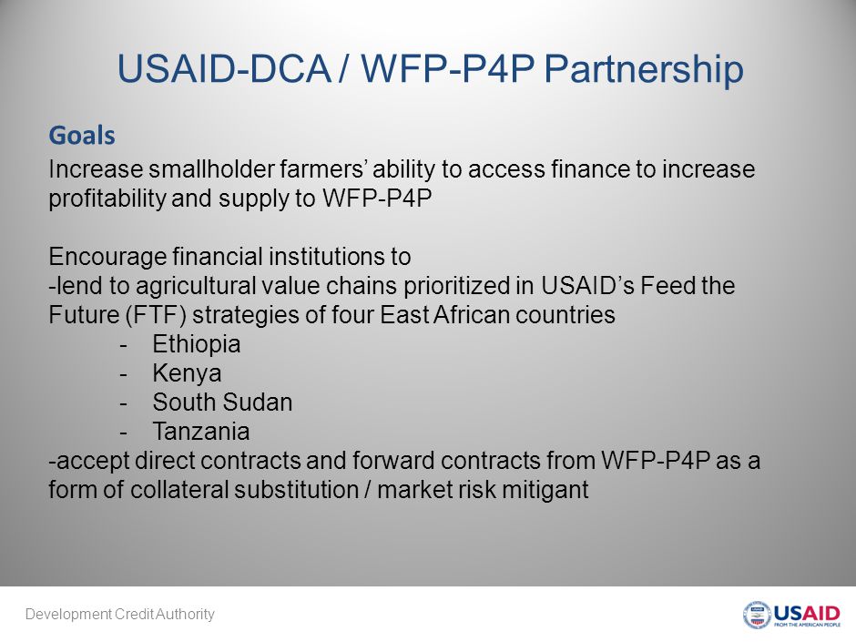 Development Credit Authority USAID-DCA / WFP-P4P Partnership Increase smallholder farmers’ ability to access finance to increase profitability and supply to WFP-P4P Encourage financial institutions to -lend to agricultural value chains prioritized in USAID’s Feed the Future (FTF) strategies of four East African countries -Ethiopia -Kenya -South Sudan -Tanzania -accept direct contracts and forward contracts from WFP-P4P as a form of collateral substitution / market risk mitigant Goals