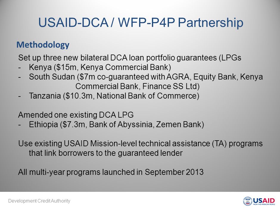 Development Credit Authority USAID-DCA / WFP-P4P Partnership Methodology Set up three new bilateral DCA loan portfolio guarantees (LPGs -Kenya ($15m, Kenya Commercial Bank) -South Sudan ($7m co-guaranteed with AGRA, Equity Bank, Kenya Commercial Bank, Finance SS Ltd) -Tanzania ($10.3m, National Bank of Commerce) Amended one existing DCA LPG -Ethiopia ($7.3m, Bank of Abyssinia, Zemen Bank) Use existing USAID Mission-level technical assistance (TA) programs that link borrowers to the guaranteed lender All multi-year programs launched in September 2013