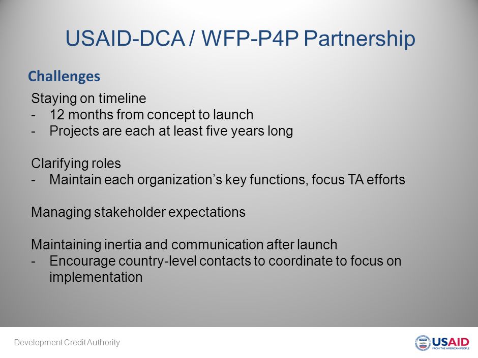 Development Credit Authority USAID-DCA / WFP-P4P Partnership Challenges Staying on timeline -12 months from concept to launch -Projects are each at least five years long Clarifying roles -Maintain each organization’s key functions, focus TA efforts Managing stakeholder expectations Maintaining inertia and communication after launch -Encourage country-level contacts to coordinate to focus on implementation