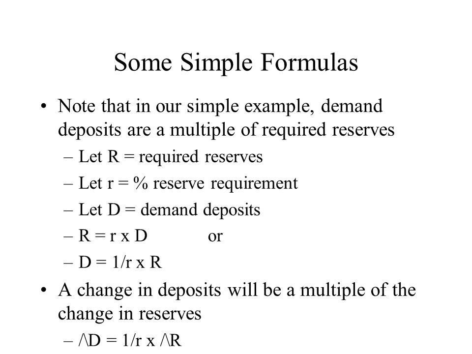 Some Simple Formulas Note that in our simple example, demand deposits are a multiple of required reserves –Let R = required reserves –Let r = % reserve requirement –Let D = demand deposits –R = r x D or –D = 1/r x R A change in deposits will be a multiple of the change in reserves –/\D = 1/r x /\R
