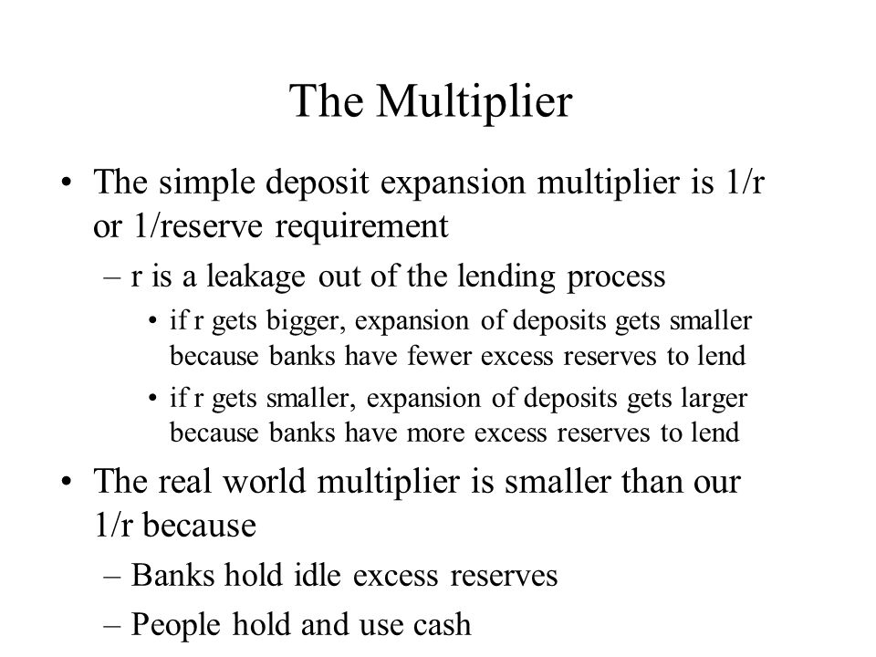 The Multiplier The simple deposit expansion multiplier is 1/r or 1/reserve requirement –r is a leakage out of the lending process if r gets bigger, expansion of deposits gets smaller because banks have fewer excess reserves to lend if r gets smaller, expansion of deposits gets larger because banks have more excess reserves to lend The real world multiplier is smaller than our 1/r because –Banks hold idle excess reserves –People hold and use cash