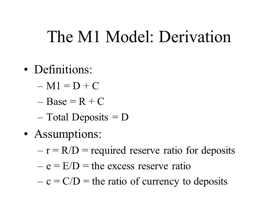 The M1 Model: Derivation Definitions: –M1 = D + C –Base = R + C –Total Deposits = D Assumptions: –r = R/D = required reserve ratio for deposits –e = E/D = the excess reserve ratio –c = C/D = the ratio of currency to deposits