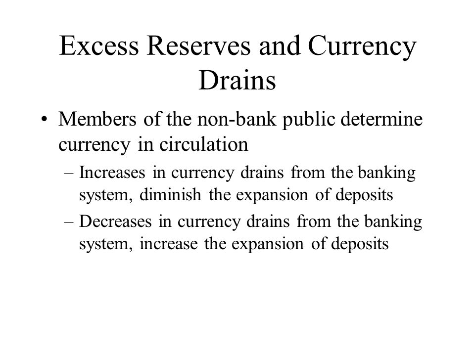 Excess Reserves and Currency Drains Members of the non-bank public determine currency in circulation –Increases in currency drains from the banking system, diminish the expansion of deposits –Decreases in currency drains from the banking system, increase the expansion of deposits