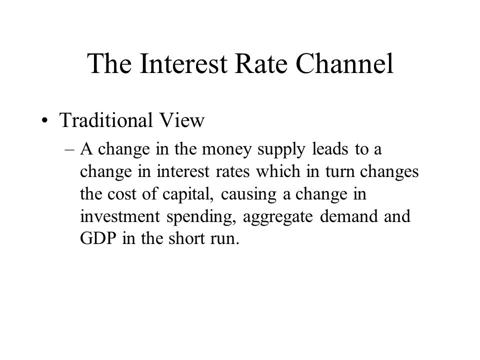 The Interest Rate Channel Traditional View –A change in the money supply leads to a change in interest rates which in turn changes the cost of capital, causing a change in investment spending, aggregate demand and GDP in the short run.