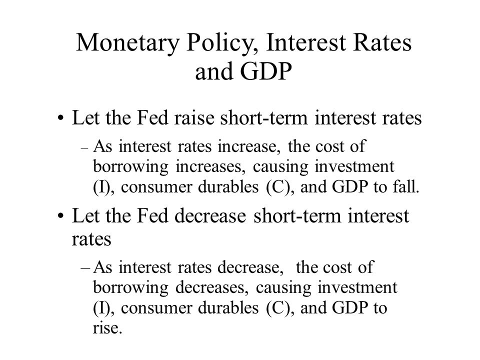 Monetary Policy, Interest Rates and GDP Let the Fed raise short-term interest rates – As interest rates increase, the cost of borrowing increases, causing investment (I), consumer durables (C), and GDP to fall.