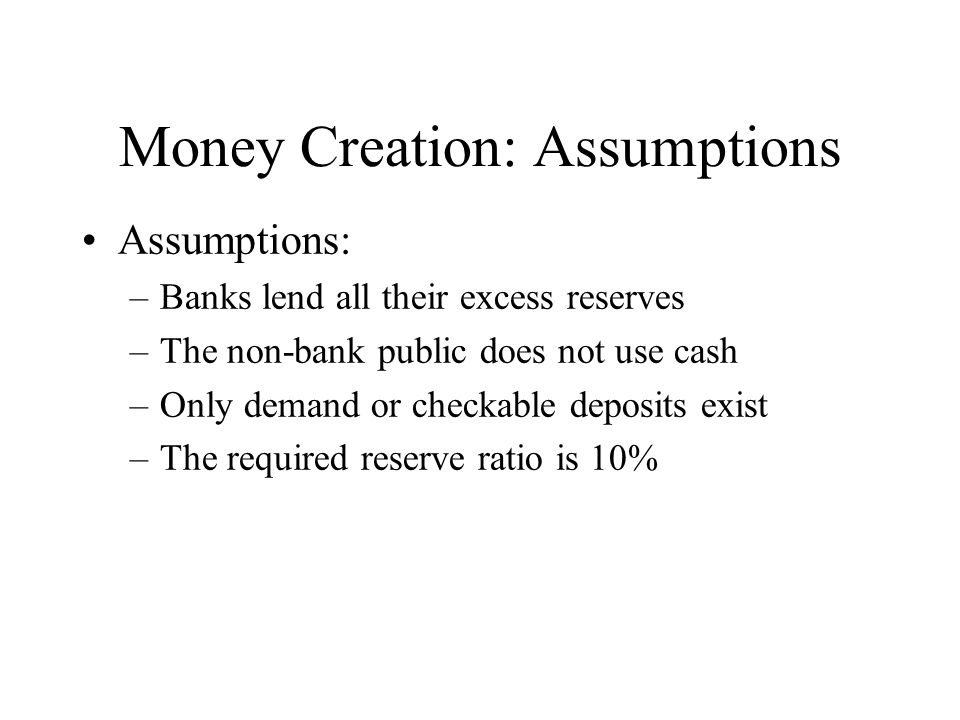 Money Creation: Assumptions Assumptions: –Banks lend all their excess reserves –The non-bank public does not use cash –Only demand or checkable deposits exist –The required reserve ratio is 10%