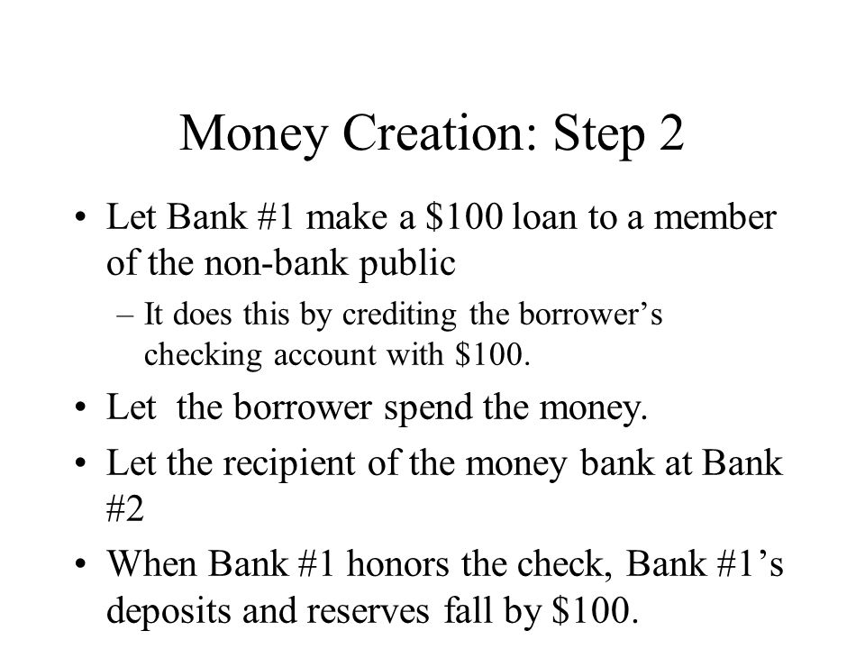 Money Creation: Step 2 Let Bank #1 make a $100 loan to a member of the non-bank public –It does this by crediting the borrower’s checking account with $100.