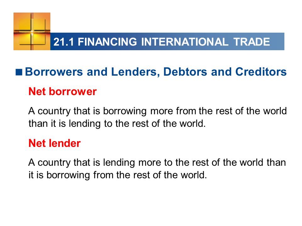 21.1 FINANCING INTERNATIONAL TRADE  Borrowers and Lenders, Debtors and Creditors Net borrower A country that is borrowing more from the rest of the world than it is lending to the rest of the world.